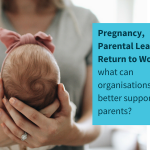 REPORT: Pregnancy, Parental Leave & Return to Work – what can employers do to better support parents?